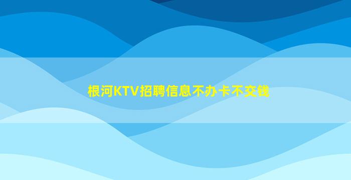 根河KTV招聘信息不办卡不交钱